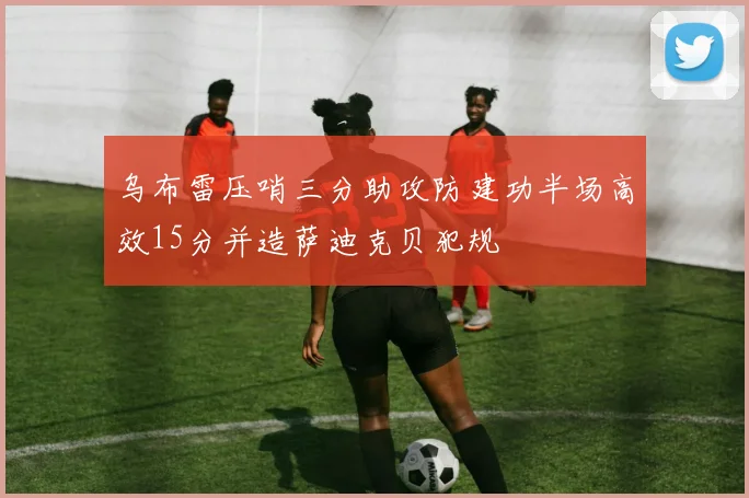 乌布雷压哨三分助攻防建功半场高效15分并造萨迪克贝犯规