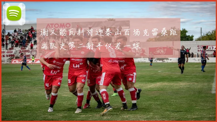 谢文能瓦科将迎泰山百场克雷桑距离队史第二射手仅差一球