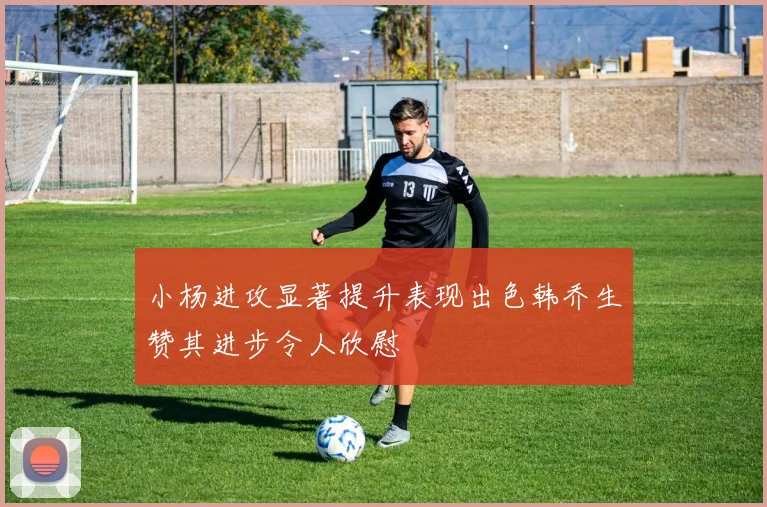 小杨进攻显著提升表现出色韩乔生赞其进步令人欣慰