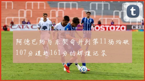 阿德巴约与东契奇并列第11场均砍107分追赶161分的辉煌记录