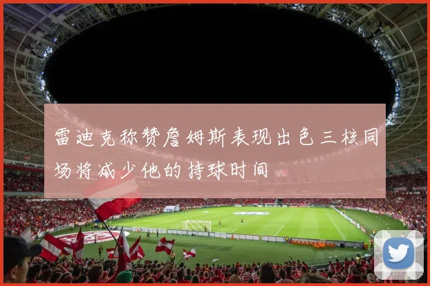 雷迪克称赞詹姆斯表现出色三核同场将减少他的持球时间