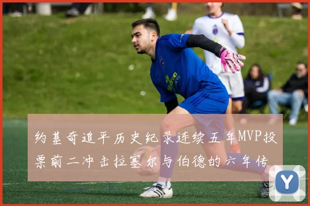 约基奇追平历史纪录连续五年MVP投票前二冲击拉塞尔与伯德的六年传奇