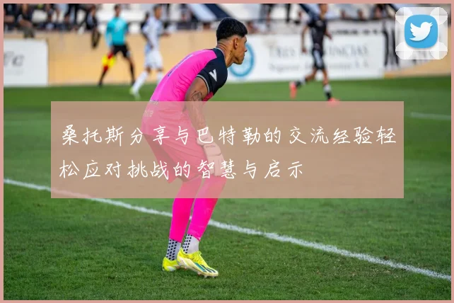 桑托斯分享与巴特勒的交流经验轻松应对挑战的智慧与启示
