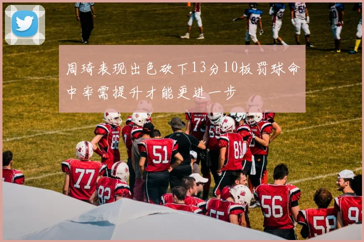 周琦表现出色砍下13分10板罚球命中率需提升才能更进一步