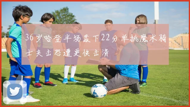 36岁哈登半场轰下22分单挑魔术骑士夹击恐遭更快击溃