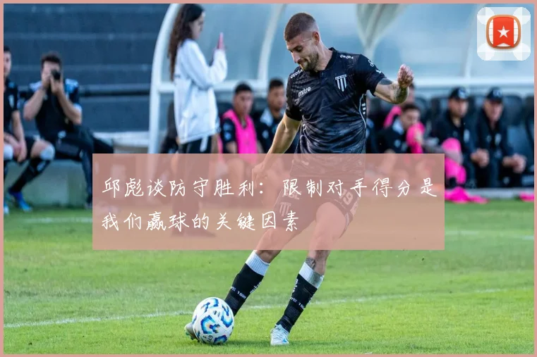 邱彪谈防守胜利：限制对手得分是我们赢球的关键因素