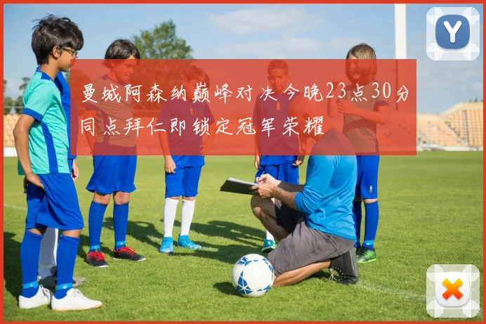 曼城阿森纳巅峰对决今晚23点30分同点拜仁即锁定冠军荣耀